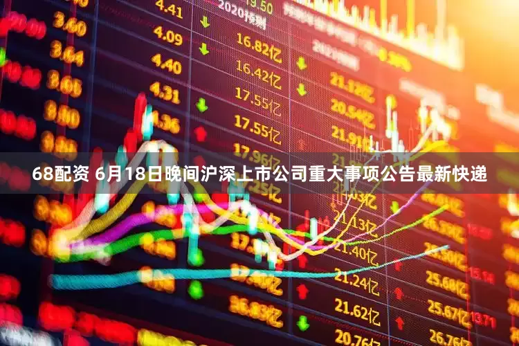 68配资 6月18日晚间沪深上市公司重大事项公告最新快递