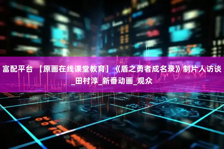 富配平台 【原画在线课堂教育】《盾之勇者成名录》制片人访谈_田村淳_新番动画_观众