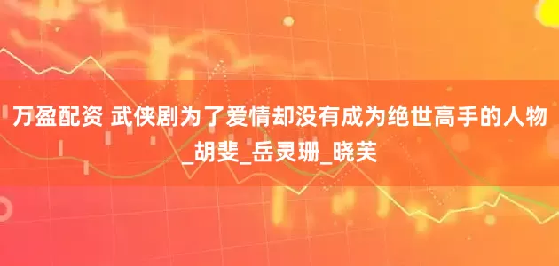 万盈配资 武侠剧为了爱情却没有成为绝世高手的人物_胡斐_岳灵珊_晓芙