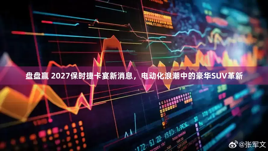 盘盘赢 2027保时捷卡宴新消息，电动化浪潮中的豪华SUV革新