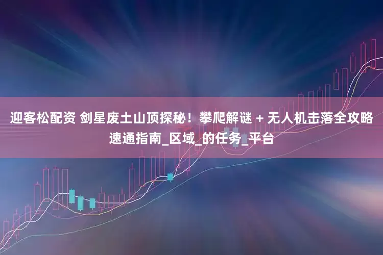 迎客松配资 剑星废土山顶探秘！攀爬解谜 + 无人机击落全攻略速通指南_区域_的任务_平台