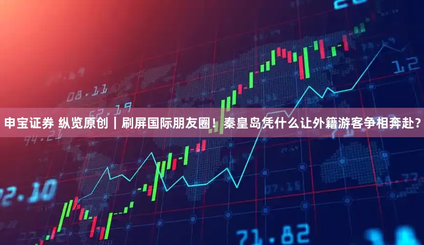 申宝证券 纵览原创｜刷屏国际朋友圈！秦皇岛凭什么让外籍游客争相奔赴？
