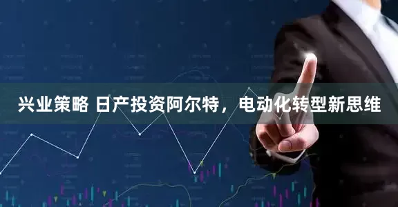 兴业策略 日产投资阿尔特，电动化转型新思维