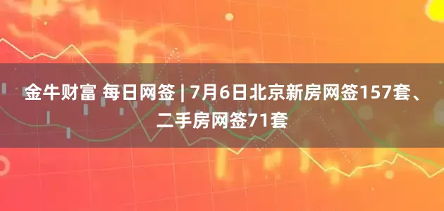金牛财富 每日网签 | 7月6日北京新房网签157套、二手房网签71套