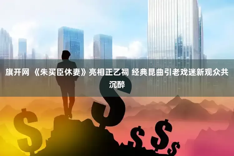 旗开网 《朱买臣休妻》亮相正乙祠 经典昆曲引老戏迷新观众共沉醉