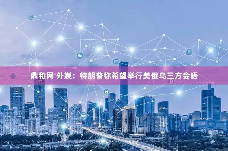 鼎和网 外媒：特朗普称希望举行美俄乌三方会晤