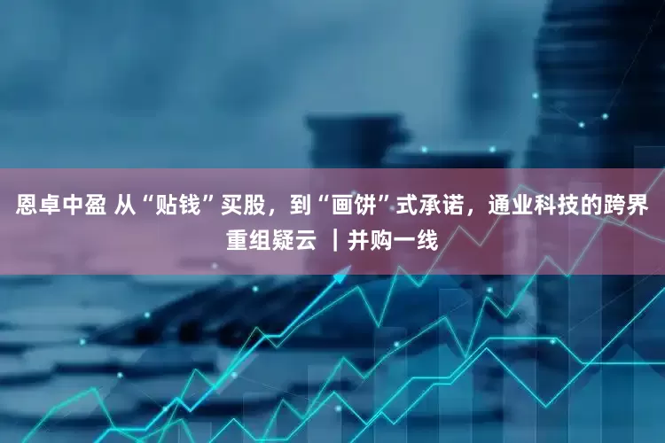 恩卓中盈 从“贴钱”买股，到“画饼”式承诺，通业科技的跨界重组疑云 ｜并购一线