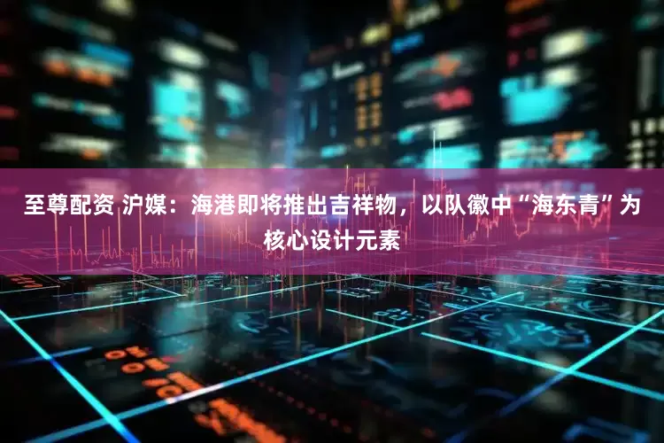 至尊配资 沪媒：海港即将推出吉祥物，以队徽中“海东青”为核心设计元素