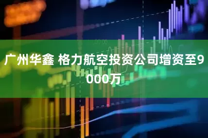 广州华鑫 格力航空投资公司增资至9000万