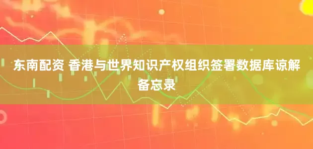 东南配资 香港与世界知识产权组织签署数据库谅解备忘录