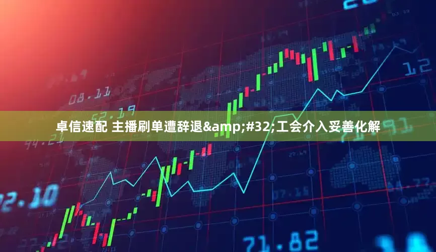 卓信速配 主播刷单遭辞退&#32;工会介入妥善化解