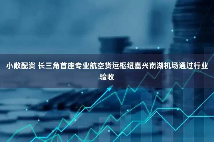 小散配资 长三角首座专业航空货运枢纽嘉兴南湖机场通过行业验收