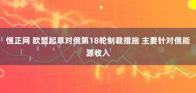 恒正网 欧盟起草对俄第18轮制裁措施 主要针对俄能源收入