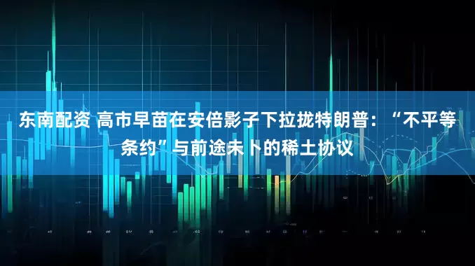 东南配资 高市早苗在安倍影子下拉拢特朗普：“不平等条约”与前途未卜的稀土协议