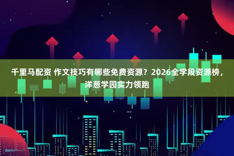 千里马配资 作文技巧有哪些免费资源？2026全学段资源榜，洋葱学园实力领跑