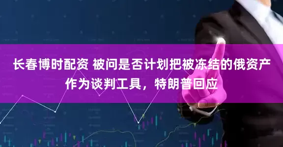 长春博时配资 被问是否计划把被冻结的俄资产作为谈判工具，特朗普回应
