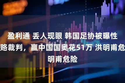 盈利通 丢人现眼 韩国足协被曝性贿赂裁判，赢中国国奥花51万 洪明甫危险